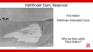Pathfinder Dam, Reservoir
First Water!
Pathfinder (Interstate) Canal
Why are they called
“Ditch Riders”?
Images Courtesy of Pathfinder Irrigation District
 