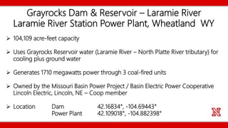 Grayrocks Dam & Reservoir – Laramie River
Laramie River Station Power Plant, Wheatland WY
 104,109 acre-feet capacity
 Uses Grayrocks Reservoir water (Laramie River – North Platte River tributary) for
cooling plus ground water
 Generates 1710 megawatts power through 3 coal-fired units
 Owned by the Missouri Basin Power Project / Basin Electric Power Cooperative
Lincoln Electric, Lincoln, NE – Coop member
 Location Dam 42.16834°, -104.69443°
Power Plant 42.109018°, -104.882398°
 