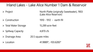 Inland Lakes - Lake Alice Number 1 Dam & Reservoir
 Project North Platte (originally Sweetwater), 1903
(Lake Alice Reservoir)
 Construction 1910 - 1912 - earth fill
 Total Water Storage 15,289 acre-feet
 Spillway Capacity 4,870 cfs
 Drainage Area 20.5 square miles
 Location 41.9889°, -103.6283°
 