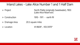 Inland Lakes - Lake Alice Number 1 and 1 Half Dam
 Project North Platte (originally Sweetwater), 1903
(Lake Alice Reservoir)
 Construction 1910 - 1911 - earth fill
 Drainage Area 20.5 square miles
 Location 41.9828°, -103.5970°
 