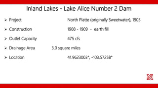 Inland Lakes - Lake Alice Number 2 Dam
 Project North Platte (originally Sweetwater), 1903
 Construction 1908 - 1909 - earth fill
 Outlet Capacity 475 cfs
 Drainage Area 3.0 square miles
 Location 41.9623003°, -103.57258°
 