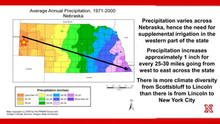 Precipitation varies across
Nebraska, hence the need for
supplemental irrigation in the
western part of the state
Precipitation increases
approximately 1 inch for
every 25-30 miles going from
west to east across the state
There is more climate diversity
from Scottsbluff to Lincoln
than there is from Lincoln to
New York City
 
