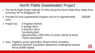 North Platte (Sweetwater) Project
 The North Platte Project extends 111 miles along the North Platte River Valley from
Guernsey, WY to Bridgeport, NE
 Provides full and supplemental irrigation service to approximately 336,000
acres
 Project has 4 irrigation districts
5 storage dams
4 diversion dams
1 pumping plant
Approximately 2,000 miles of canals, laterals & drains
1 hydro powerplant
 Uses Irrigation, power generation, flood control, recreation,
sediment retention & pollution abatement, endangered species,
fish & wildlife habitat
 