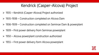 Kendrick (Casper-Alcova) Project
 1935 – Kendrick (Casper-Alcova) Project authorized
 1935-1938 – Construction completed on Alcova Dam
 1936-1939 – Construction completed on Seminoe Dam & powerplant
 1939 – First power delivery from Seminoe powerplant
 1950 – Alcova powerplant construction authorized
 1955 – First power delivery form Alcova powerplant
 