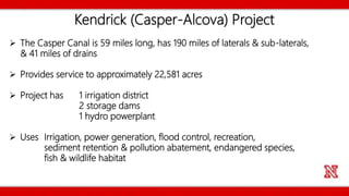 Kendrick (Casper-Alcova) Project
 The Casper Canal is 59 miles long, has 190 miles of laterals & sub-laterals,
& 41 miles of drains
 Provides service to approximately 22,581 acres
 Project has 1 irrigation district
2 storage dams
1 hydro powerplant
 Uses Irrigation, power generation, flood control, recreation,
sediment retention & pollution abatement, endangered species,
fish & wildlife habitat
 