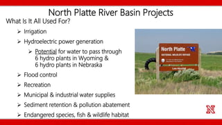North Platte River Basin Projects
What Is It All Used For?
 Irrigation
 Hydroelectric power generation
 Potential for water to pass through
6 hydro plants in Wyoming &
6 hydro plants in Nebraska
 Flood control
 Recreation
 Municipal & industrial water supplies
 Sediment retention & pollution abatement
 Endangered species, fish & wildlife habitat
 