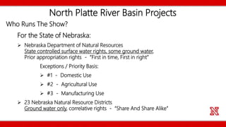 North Platte River Basin Projects
Who Runs The Show?
For the State of Nebraska:
 Nebraska Department of Natural Resources
State controlled surface water rights, some ground water,
Prior appropriation rights - “First in time, First in right”
Exceptions / Priority Basis:
 #1 - Domestic Use
 #2 - Agricultural Use
 #3 - Manufacturing Use
 23 Nebraska Natural Resource Districts
Ground water only, correlative rights - “Share And Share Alike”
 