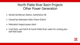North Platte River Basin Projects
Other Power Generation
 Gerald Gentleman Station, Sutherland, NE
 Owned by Nebraska Public Power District
 Nebraska’s largest power plant
 Coal-fired, uses North & South Platte River water for cooling plus
well field water
 