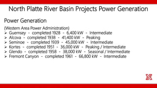 North Platte River Basin Projects Power Generation
Power Generation
(Western Area Power Administration)
 Guernsey - completed 1928 - 6,400 kW - Intermediate
 Alcova - completed 1938 - 41,400 kW - Peaking
 Seminoe - completed 1939 - 45,000 kW - Intermediate
 Kortes - completed 1951 - 36,000 kW - Peaking / Intermediate
 Glendo - completed 1958 - 38,000 kW - Seasonal / Intermediate
 Fremont Canyon - completed 1961 - 66,800 kW - Intermediate
 