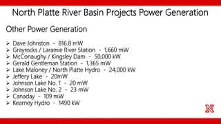North Platte River Basin Projects Power Generation
Other Power Generation
 Dave Johnston - 816.8 mW
 Grayrocks / Laramie River Station - 1,660 mW
 McConaughy / Kingsley Dam - 50,000 kW
 Gerald Gentleman Station - 1,365 mW
 Lake Maloney / North Platte Hydro - 24,000 kW
 Jeffery Lake - 20mW
 Johnson Lake No. 1 - 20 mW
 Johnson Lake No. 2 - 23 mW
 Canaday - 109 mW
 Kearney Hydro - 1490 kW
 