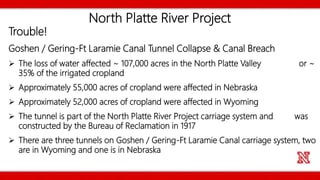 North Platte River Project
Trouble!
Goshen / Gering-Ft Laramie Canal Tunnel Collapse & Canal Breach
 The loss of water affected ~ 107,000 acres in the North Platte Valley or ~
35% of the irrigated cropland
 Approximately 55,000 acres of cropland were affected in Nebraska
 Approximately 52,000 acres of cropland were affected in Wyoming
 The tunnel is part of the North Platte River Project carriage system and was
constructed by the Bureau of Reclamation in 1917
 There are three tunnels on Goshen / Gering-Ft Laramie Canal carriage system, two
are in Wyoming and one is in Nebraska
 