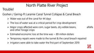 North Platte River Project
Trouble!
Goshen / Gering-Ft Laramie Canal Tunnel Collapse & Canal Breach
 Water was out of the canal for 44 days
 The loss of water was at a critical period for crop development
 Major crops affected were corn, sugar beets, dry edible beans, alfalfa
and other forage crops
 Estimated economic loss at the time was ~ 89 million dollars
 Temporary repairs were made to the tunnel & the canal breach repaired
 Irrigators were able to take water the first part of September 2019
 