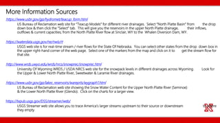 https://www.usbr.gov/gp/hydromet/teacup_form.html
US Bureau of Reclamation web site for “Teacup Models” for different river drainages. Select “North Platte Basin” from the drop
down box & then click the “Select” tab. This will give you the reservoirs in the upper North Platte drainage, their inflows,
outflows & current capacities; from the North Platte River flow at Sinclair, WY to the Whalen Diversion Dam, WY.
https://waterdata.usgs.gov/ne/nwis/rt
USGS web site is for real-time stream / river flows for the State Of Nebraska. You can select other states from the drop down box in
the upper right-hand corner of the web page. Select one of the markers from the map and click on it to get the stream flow for
that site.
http://www.wrds.uwyo.edu/wrds/nrcs/snowprec/snowprec.html
University Of Wyoming WRDS / USDA NRCS web site for the snowpack levels in different drainages across Wyoming. Look for
the Upper & Lower North Platte River, Sweetwater & Laramie River drainages.
https://www.usbr.gov/gp/lakes_reservoirs/wareprts/wygraph1.html
US Bureau of Reclamation web site showing the Snow Water Content for the Upper North Platte River (Seminoe)
& the Lower North Platte River (Glendo). Click on the charts for a larger view.
https://txpub.usgs.gov/DSS/streamer/web/
USGS Streamer web site allows you to trace America’s larger streams upstream to their source or downstream to where
they empty.
More Information Sources
 