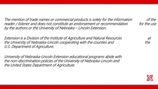 The mention of trade names or commercial products is solely for the information of the
reader / listener and does not constitute an endorsement or recommendation for the use
by the authors or the University of Nebraska – Lincoln Extension.
Extension is a Division of the Institute of Agriculture and Natural Resources at
the University of Nebraska-Lincoln cooperating with the counties and the
U.S. Department of Agriculture.
University of Nebraska-Lincoln Extension educational programs abide with
the non-discrimination policies of the University of Nebraska-Lincoln and
the United States Department of Agriculture.
 