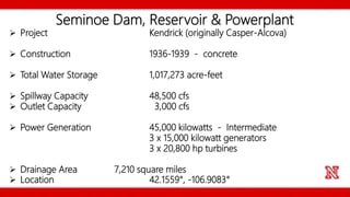 Seminoe Dam, Reservoir & Powerplant
 Project Kendrick (originally Casper-Alcova)
 Construction 1936-1939 - concrete
 Total Water Storage 1,017,273 acre-feet
 Spillway Capacity 48,500 cfs
 Outlet Capacity 3,000 cfs
 Power Generation 45,000 kilowatts - Intermediate
3 x 15,000 kilowatt generators
3 x 20,800 hp turbines
 Drainage Area 7,210 square miles
 Location 42.1559°, -106.9083°
 