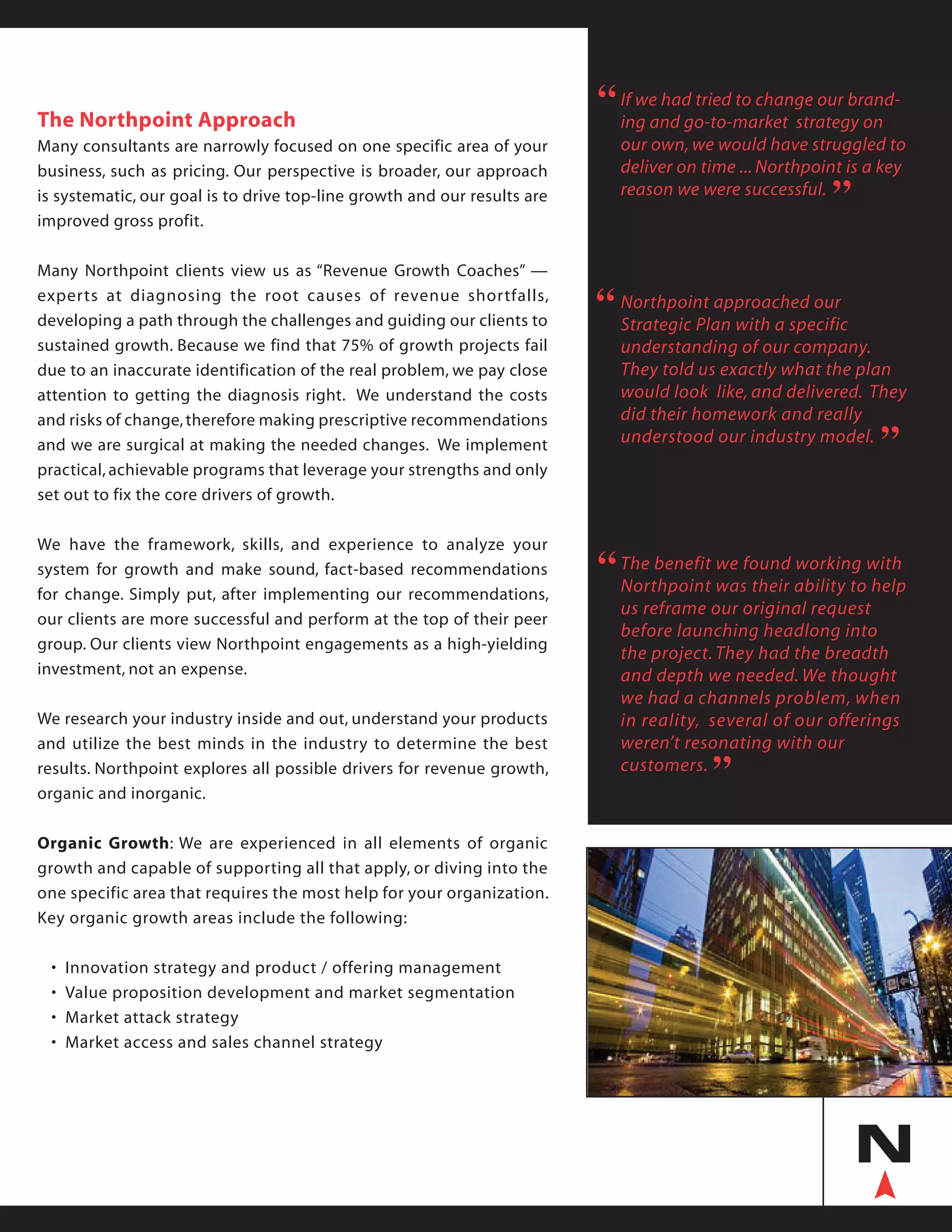 The Northpoint Approach
Many consultants are narrowly focused on one specific area of your
business, such as pricing. Our perspective is broader, our approach
is systematic, our goal is to drive top-line growth and our results are
improved gross profit.
Many Northpoint clients view us as “Revenue Growth Coaches” —
experts at diagnosing the root causes of revenue shortfalls,
developing a path through the challenges and guiding our clients to
sustained growth. Because we find that 75% of growth projects fail
due to an inaccurate identification of the real problem, we pay close
attention to getting the diagnosis right. We understand the costs
and risks of change,therefore making prescriptive recommendations
and we are surgical at making the needed changes. We implement
practical, achievable programs that leverage your strengths and only
set out to fix the core drivers of growth.
We have the framework, skills, and experience to analyze your
system for growth and make sound, fact-based recommendations
for change. Simply put, after implementing our recommendations,
our clients are more successful and perform at the top of their peer
group. Our clients view Northpoint engagements as a high-yielding
investment, not an expense.
We research your industry inside and out, understand your products
and utilize the best minds in the industry to determine the best
results. Northpoint explores all possible drivers for revenue growth,
organic and inorganic.
Organic Growth: We are experienced in all elements of organic
growth and capable of supporting all that apply, or diving into the
one specific area that requires the most help for your organization.
Key organic growth areas include the following:
	 • 	Innovation strategy and product / offering management
	 • 	Value proposition development and market segmentation
	 • 	Market attack strategy
	 • 	Market access and sales channel strategy
If we had tried to change our brand-
ing and go-to-market strategy on
our own, we would have struggled to
deliver on time ... Northpoint is a key
reason we were successful.
“
“
Northpoint approached our
Strategic Plan with a specific
understanding of our company.
They told us exactly what the plan
would look like, and delivered. They
did their homework and really
understood our industry model.
“
“
The benefit we found working with
Northpoint was their ability to help
us reframe our original request
before launching headlong into
the project. They had the breadth
and depth we needed. We thought
we had a channels problem, when
in reality, several of our offerings
weren’t resonating with our
customers.
“
“
 