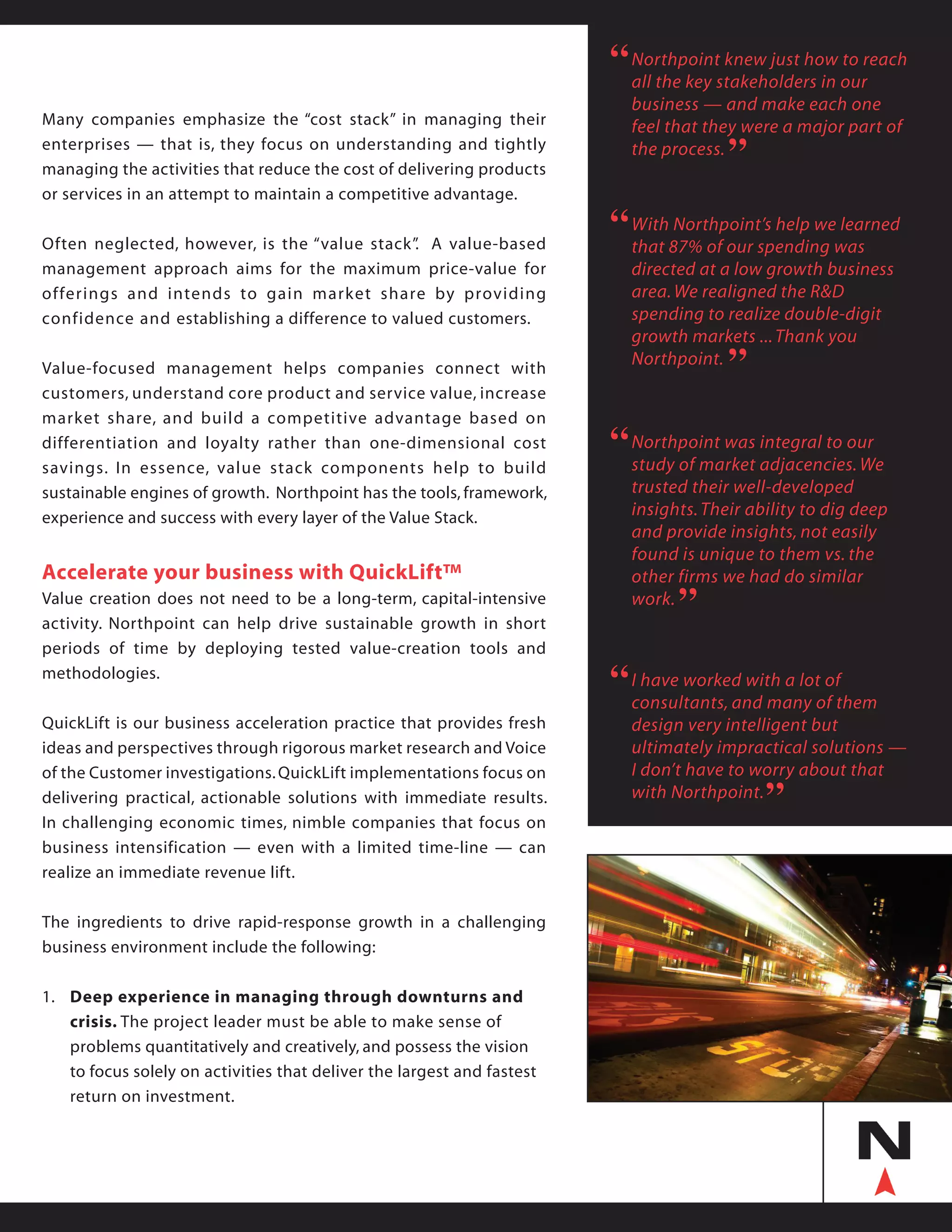 Many companies emphasize the “cost stack” in managing their
enterprises — that is, they focus on understanding and tightly
managing the activities that reduce the cost of delivering products
or services in an attempt to maintain a competitive advantage.
Often neglected, however, is the “value stack”. A value-based
management approach aims for the maximum price-value for
offerings and intends to gain market share by providing
confidence and establishing a difference to valued customers.
Value-focused management helps companies connect with
customers, understand core product and service value, increase
market share, and build a competitive advantage based on
differentiation and loyalty rather than one-dimensional cost
savings. In essence, value stack components help to build
sustainable engines of growth. Northpoint has the tools, framework,
experience and success with every layer of the Value Stack.
Accelerate your business with QuickLift™
Value creation does not need to be a long-term, capital-intensive
activity. Northpoint can help drive sustainable growth in short
periods of time by deploying tested value-creation tools and
methodologies.
QuickLift is our business acceleration practice that provides fresh
ideas and perspectives through rigorous market research and Voice
of the Customer investigations.QuickLift implementations focus on
delivering practical, actionable solutions with immediate results.
In challenging economic times, nimble companies that focus on
business intensification — even with a limited time-line — can
realize an immediate revenue lift.
The ingredients to drive rapid-response growth in a challenging
business environment include the following:
1.	 Deep experience in managing through downturns and
	 crisis. The project leader must be able to make sense of
	 problems quantitatively and creatively, and possess the vision
	 to focus solely on activities that deliver the largest and fastest 		
	 return on investment.
Northpoint knew just how to reach
all the key stakeholders in our
business — and make each one
feel that they were a major part of
the process.
“
“
With Northpoint’s help we learned
that 87% of our spending was
directed at a low growth business
area.We realigned the R&D
spending to realize double-digit
growth markets ...Thank you
Northpoint.
“
“
I have worked with a lot of
consultants, and many of them
design very intelligent but
ultimately impractical solutions —
I don’t have to worry about that
with Northpoint.
“
“
Northpoint was integral to our
study of market adjacencies. We
trusted their well-developed
insights.Their ability to dig deep
and provide insights, not easily
found is unique to them vs. the
other firms we had do similar
work.
“
“
 
