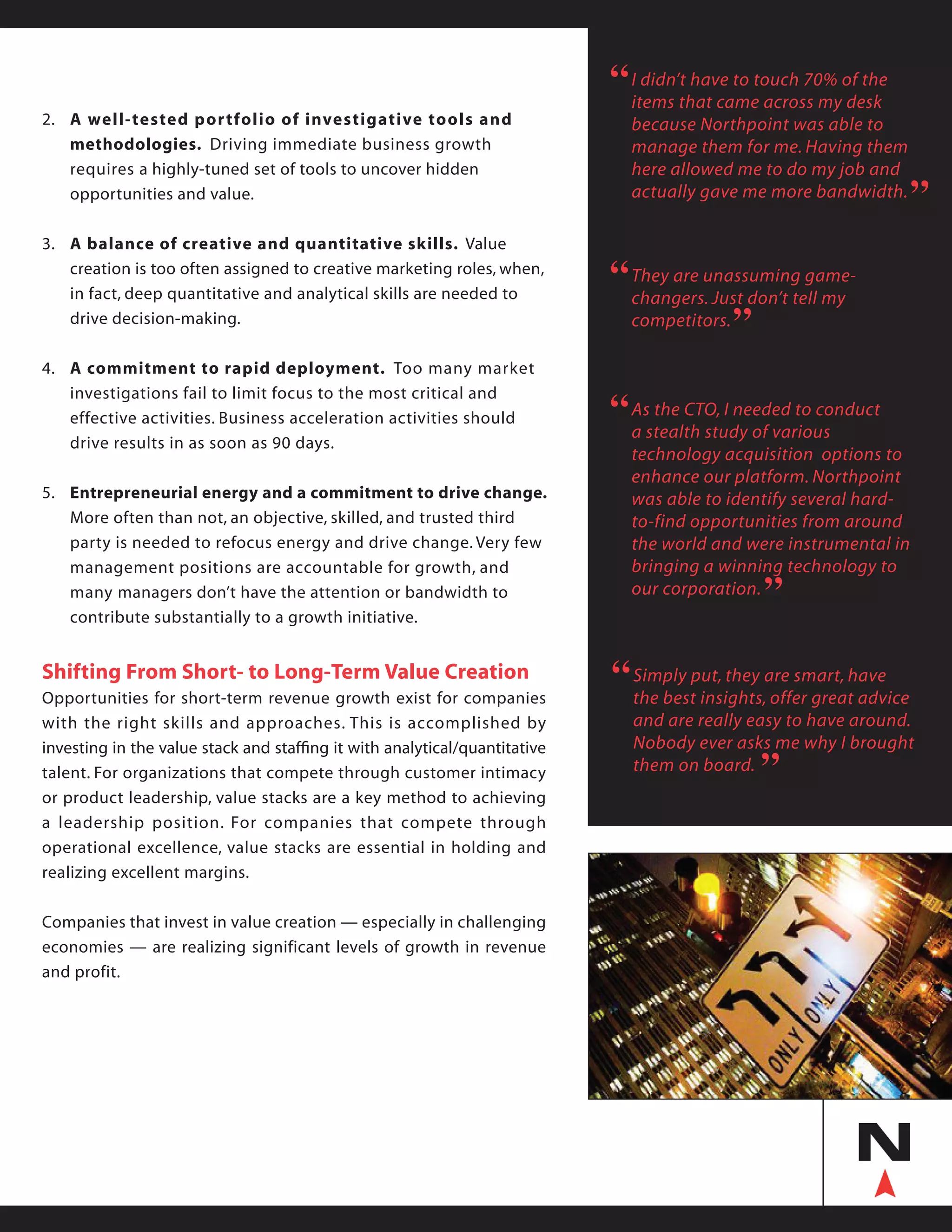 2.	 A well-tested portfolio of investigative tools and
	 methodologies. Driving immediate business growth
	 requires a highly-tuned set of tools to uncover hidden
	 opportunities and value.
3.	 A balance of creative and quantitative skills. Value
	 creation is too often assigned to creative marketing roles, when,
	 in fact, deep quantitative and analytical skills are needed to
	 drive decision-making.
4.	 A commitment to rapid deployment. Too many market
	 investigations fail to limit focus to the most critical and
	 effective activities. Business acceleration activities should
	 drive results in as soon as 90 days.
5.	 Entrepreneurial energy and a commitment to drive change.
	 More often than not, an objective, skilled, and trusted third 	
	 party is needed to refocus energy and drive change. Very few 	
	 management positions are accountable for growth, and
	 many managers don’t have the attention or bandwidth to
	 contribute substantially to a growth initiative.
Shifting From Short- to Long-Term Value Creation
Opportunities for short-term revenue growth exist for companies
with the right skills and approaches. This is accomplished by
investing in the value stack and staffing it with analytical/quantitative
talent. For organizations that compete through customer intimacy
or product leadership, value stacks are a key method to achieving
a leadership position. For companies that compete through
operational excellence, value stacks are essential in holding and
realizing excellent margins.
Companies that invest in value creation — especially in challenging
economies — are realizing significant levels of growth in revenue
and profit.
I didn’t have to touch 70% of the
items that came across my desk
because Northpoint was able to
manage them for me. Having them
here allowed me to do my job and
actually gave me more bandwidth.
“
“
Simply put, they are smart, have
the best insights, offer great advice
and are really easy to have around.
Nobody ever asks me why I brought
them on board.
“
“
They are unassuming game-
changers. Just don’t tell my
competitors.
““
As the CTO, I needed to conduct
a stealth study of various
technology acquisition options to
enhance our platform. Northpoint
was able to identify several hard-
to-find opportunities from around
the world and were instrumental in
bringing a winning technology to
our corporation.
“
“
 