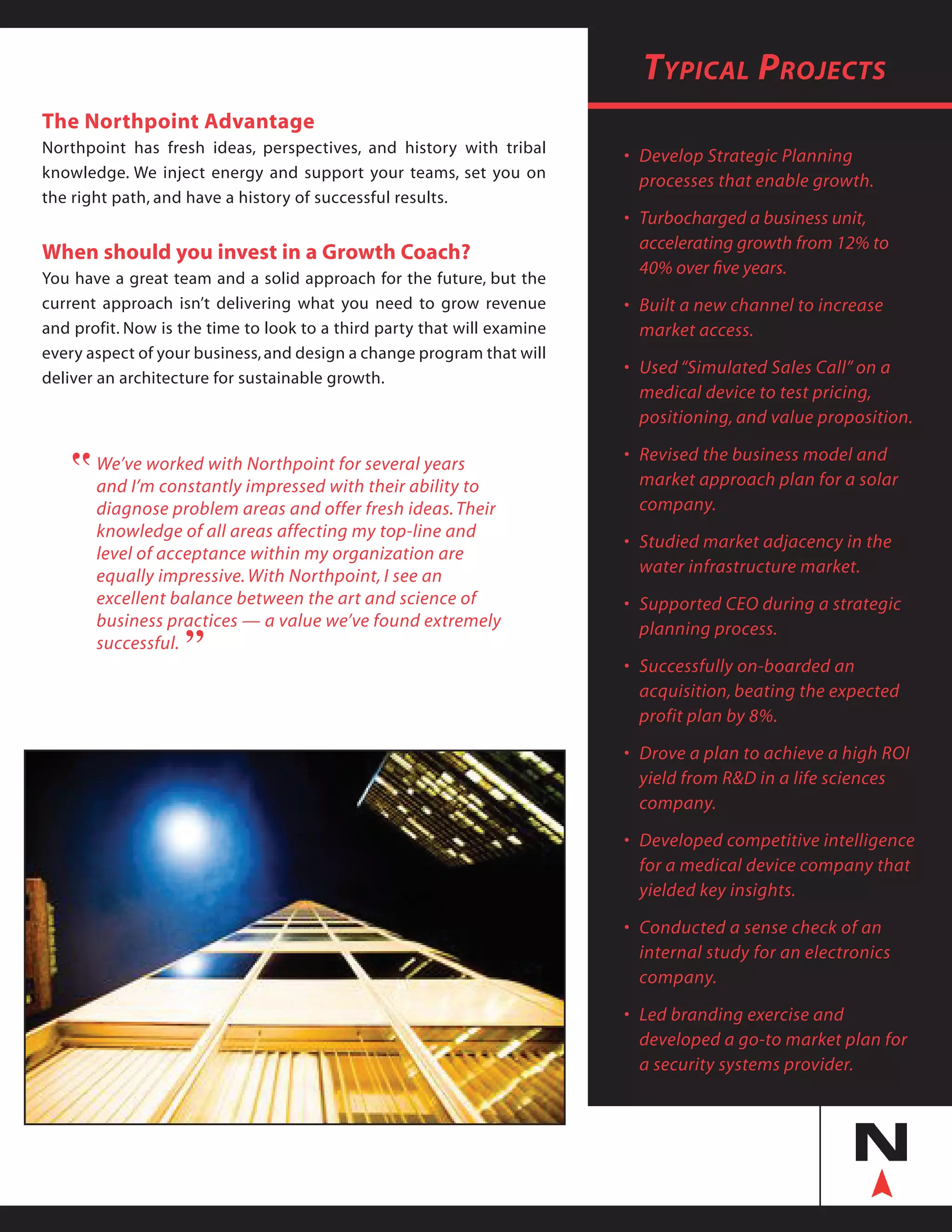 Typical Projects
•	 Develop Strategic Planning
	 processes that enable growth.
•	 Turbocharged a business unit,
	 accelerating growth from 12% to
	 40% over five years.
•	 Built a new channel to increase
	 market access.
•	 Used “Simulated Sales Call” on a
	 medical device to test pricing,
	 positioning, and value proposition.
•	 Revised the business model and
	 market approach plan for a solar
	 company.
• 	Studied market adjacency in the
	 water infrastructure market.
•	 Supported CEO during a strategic
	 planning process.
•	 Successfully on-boarded an
	 acquisition, beating the expected
	 profit plan by 8%.
•	 Drove a plan to achieve a high ROI
	 yield from R&D in a life sciences
	 company.
•	 Developed competitive intelligence  
	 for a medical device company that
	 yielded key insights.
•	 Conducted a sense check of an
	 internal study for an electronics
	 company.
•	 Led branding exercise and
	 developed a go-to market plan for 	
	 a security systems provider.
The Northpoint Advantage
Northpoint has fresh ideas, perspectives, and history with tribal
knowledge. We inject energy and support your teams, set you on
the right path, and have a history of successful results.
When should you invest in a Growth Coach?
You have a great team and a solid approach for the future, but the
current approach isn’t delivering what you need to grow revenue
and profit. Now is the time to look to a third party that will examine
every aspect of your business,and design a change program that will
deliver an architecture for sustainable growth.
We’ve worked with Northpoint for several years
and I’m constantly impressed with their ability to
diagnose problem areas and offer fresh ideas.Their
knowledge of all areas affecting my top-line and
level of acceptance within my organization are
equally impressive.With Northpoint, I see an
excellent balance between the art and science of
business practices — a value we’ve found extremely
successful.
“
“
 