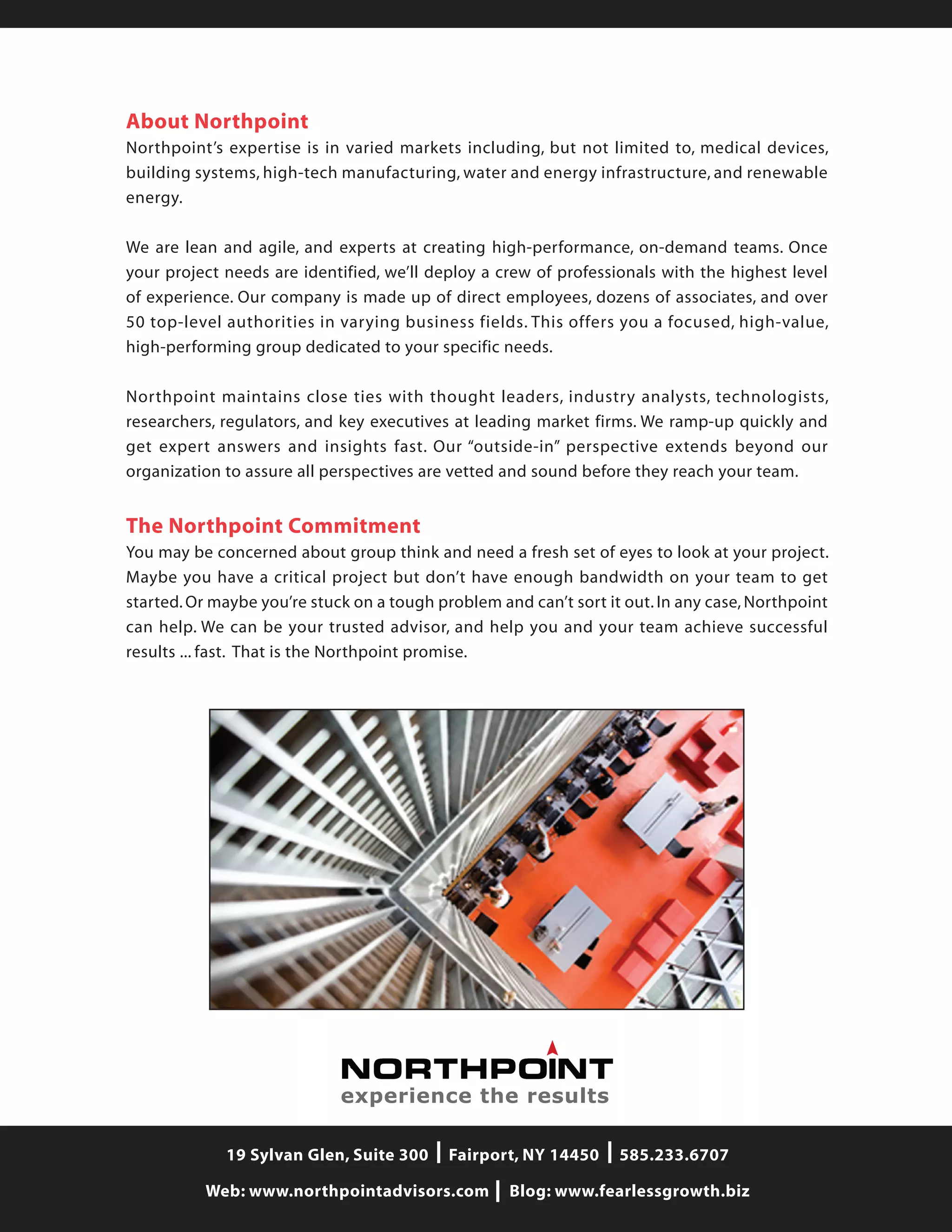 19 Sylvan Glen, Suite 300 Fairport, NY 14450 585.233.6707
Web: www.northpointadvisors.com Blog: www.fearlessgrowth.biz
About Northpoint
Northpoint’s expertise is in varied markets including, but not limited to, medical devices,
building systems, high-tech manufacturing, water and energy infrastructure, and renewable
energy.
We are lean and agile, and experts at creating high-performance, on-demand teams. Once
your project needs are identified, we’ll deploy a crew of professionals with the highest level
of experience. Our company is made up of direct employees, dozens of associates, and over
50 top-level authorities in varying business fields. This offers you a focused, high-value,
high-performing group dedicated to your specific needs.
Northpoint maintains close ties with thought leaders, industry analysts, technologists,
researchers, regulators, and key executives at leading market firms. We ramp-up quickly and
get expert answers and insights fast. Our “outside-in” perspective extends beyond our
organization to assure all perspectives are vetted and sound before they reach your team.
The Northpoint Commitment
You may be concerned about group think and need a fresh set of eyes to look at your project.
Maybe you have a critical project but don’t have enough bandwidth on your team to get
started. Or maybe you’re stuck on a tough problem and can’t sort it out. In any case, Northpoint
can help. We can be your trusted advisor, and help you and your team achieve successful
results ... fast. That is the Northpoint promise.
experience the results
 