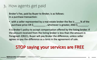 3. How agents get paid
35
Broker’s Fee, paid by Buyer to Broker, is as follows:
In a purchase transaction:
• with a seller represented by a real estate broker the fee is ____% of the
purchase price OR $_________ , whichever is greater, AND $________.
It is Broker’s policy to accept compensation offered by the listing broker. If
the amount received from the listing broker is less than the amount in
Paragraph 2(B)(1), Buyer will pay Broker the difference, unless seller
agrees to pay the difference as a term in the agreement of sale.
STOP saying your services are FREE
 