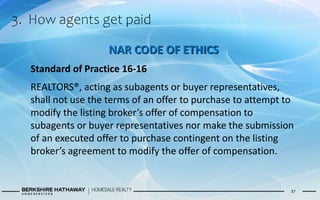 3. How agents get paid
37
NAR CODE OF ETHICS
Standard of Practice 16-16
REALTORS®, acting as subagents or buyer representatives,
shall not use the terms of an offer to purchase to attempt to
modify the listing broker’s offer of compensation to
subagents or buyer representatives nor make the submission
of an executed offer to purchase contingent on the listing
broker’s agreement to modify the offer of compensation.
 