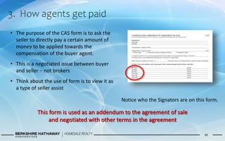 3. How agents get paid
39
• The purpose of the CAS form is to ask the
seller to directly pay a certain amount of
money to be applied towards the
compensation of the buyer agent.
• This is a negotiated issue between buyer
and seller – not brokers
• Think about the use of form is to view it as
a type of seller assist
Notice who the Signators are on this form.
This form is used as an addendum to the agreement of sale
and negotiated with other terms in the agreement
 