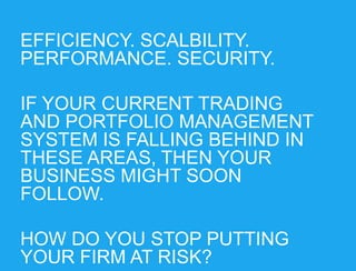 EFFICIENCY. SCALBILITY.
PERFORMANCE. SECURITY.
IF YOUR CURRENT TRADING
AND PORTFOLIO MANAGEMENT
SYSTEM IS FALLING BEHIND IN
THESE AREAS, THEN YOUR
BUSINESS MIGHT SOON
FOLLOW.
HOW DO YOU STOP PUTTING
YOUR FIRM AT RISK?

 