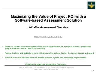 Maximizing the Value of Project ROI with a
            Software-based Assessment Solution
                                    Initiative Assessment Overview


                                              http://youtu.be/ZNlxGadPBbM



   Based on current course and speed of the most critical factors for a projects success, predict the
    project duration and cost with 90+% accuracy

   Reduce the time and budget overruns with prescriptive actions to alter the current course and speed

   Increase the value obtained from the desired process, system and knowledge improvements


                              Predictive Insights for Actionable Decisions
                    1992 – 2013 Confidential to The NorthPoint Group © www.thenorthpointgroup.net All Rights Reserved
                                                Atlanta - Boston – Cleveland – Detroit - NYC
                                                                                                                        0
 