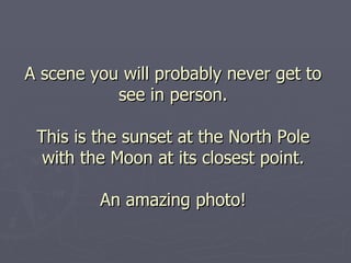 A scene you will probably never get to see in person. This is the sunset at the North Pole with the Moon at its closest point. An amazing photo! 