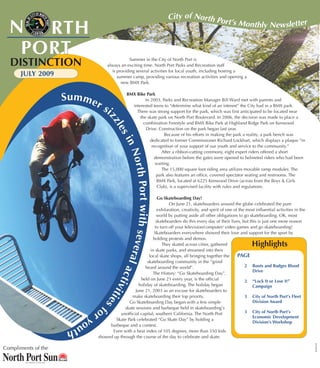 City of North Po
  N RTHRT H
                                                                                           rt’s Monthly Newsletter


   P O RT
   PORT
  DISTINCTION                                        Summer in the City of North Port is
                                         always an exciting time. North Port Parks and Recreation staff
                                           is providing several activities for local youth, including hosting a
       JULY 2009                              summer camp, providing various recreation activities and opening a
                                                new BMX Park.


                     Sum me                         BMX Bike Park

                                   rs                        In 2003, Parks and Recreation Manager Bill Ward met with parents and
                                                      interested teens to “determine what kind of an interest” the City had in a BMX park.
                                        i               There was strong support for the park, which was first anticipated to be located near
                                                          the skate park on North Port Boulevard. In 2006, the decision was made to place a
                                        zz
                                                            combination Freestyle and BMX Bike Park at Highland Ridge Park on Kenwood
                                            les
                                                             Drive. Construction on the park began last year.
                                                                        Because of his efforts in making the park a reality, a park bench was
                                                                dedicated to former Commissioner Richard Lockhart, which displays a plaque “in
                                                 in

                                                                 recognition of your support of our youth and service to the community.”
                                                    Nort

                                                                      After a ribbon-cutting ceremony, eight expert riders offered a short
                                                                  demonstration before the gates were opened to helmeted riders who had been
                                                                   waiting.
                                                                      The 15,000 square foot riding area utilizes movable ramp modules. The
                                                        h Port wit h


                                                                   park also features an office, covered spectator seating and restrooms. The
                                                                    BMX Park, located at 6225 Kenwood Drive (across from the Boys & Girls
                                                                    Club), is a supervised facility with rules and regulations.

                                                                     Go Skateboarding Day!
                                                                            On June 21, skateboarders around the globe celebrated the pure
                                                                     exhilaration, creativity, and spirit of one of the most influential activities in the
                                                                    world by putting aside all other obligations to go skateboarding. OK, most
                                                                    skateboarders do this every day of their lives, but this is just one more reason
                                                                   to turn off your television/computer/ video games and go skateboarding!
                                                 s e ve r




                                                                  Skateboarders everywhere showed their love and support for the sport by
                                                                  holding protests and demos.
                                                                       They skated across cities, gathered                 Highlights
                                                                in skate parks, and streamed into their
                                                               local skate shops, all bringing together the        PAGE
                                                         a




                                                              skateboarding community in the “grind
                                                           l ac




                                                             heard around the world”.                                  2 Boots and Badges Blood
                                                                                                                          Drive
                                                                 The History: “Go Skateboarding Day”,
                                            ti




                                                          held on June 21 every year, is the official                  2 “Lock It or Lose It”
                                                         holiday of skateboarding. The holiday began
                                               vit




                                                                                                                          Campaign
                                                       June 21, 2003 as an excuse for skateboarders to
                                    ie




                                                     make skateboarding their top priority.                            3 City of North Port’s Fleet
                                                   Go Skateboarding Day began with a few simple                           Division Award
                                       sf




                                   or            skate sessions and barbeque held in skateboarding’s
                                               unofficial capital, southern California. The North Port                 3 City of North Port’s
                              yo            Skate Park celebrated “Go Skate Day” by holding a
                                                                                                                          Economic Development
                         ut                                                                                               Division’s Workshop
                                         barbeque and a contest.
                     h                    Even with a heat index of 105 degrees, more than 350 kids
                                    showed up through the course of the day to celebrate and skate.
                                                                                                                                                             SP22419




Compliments of the
 