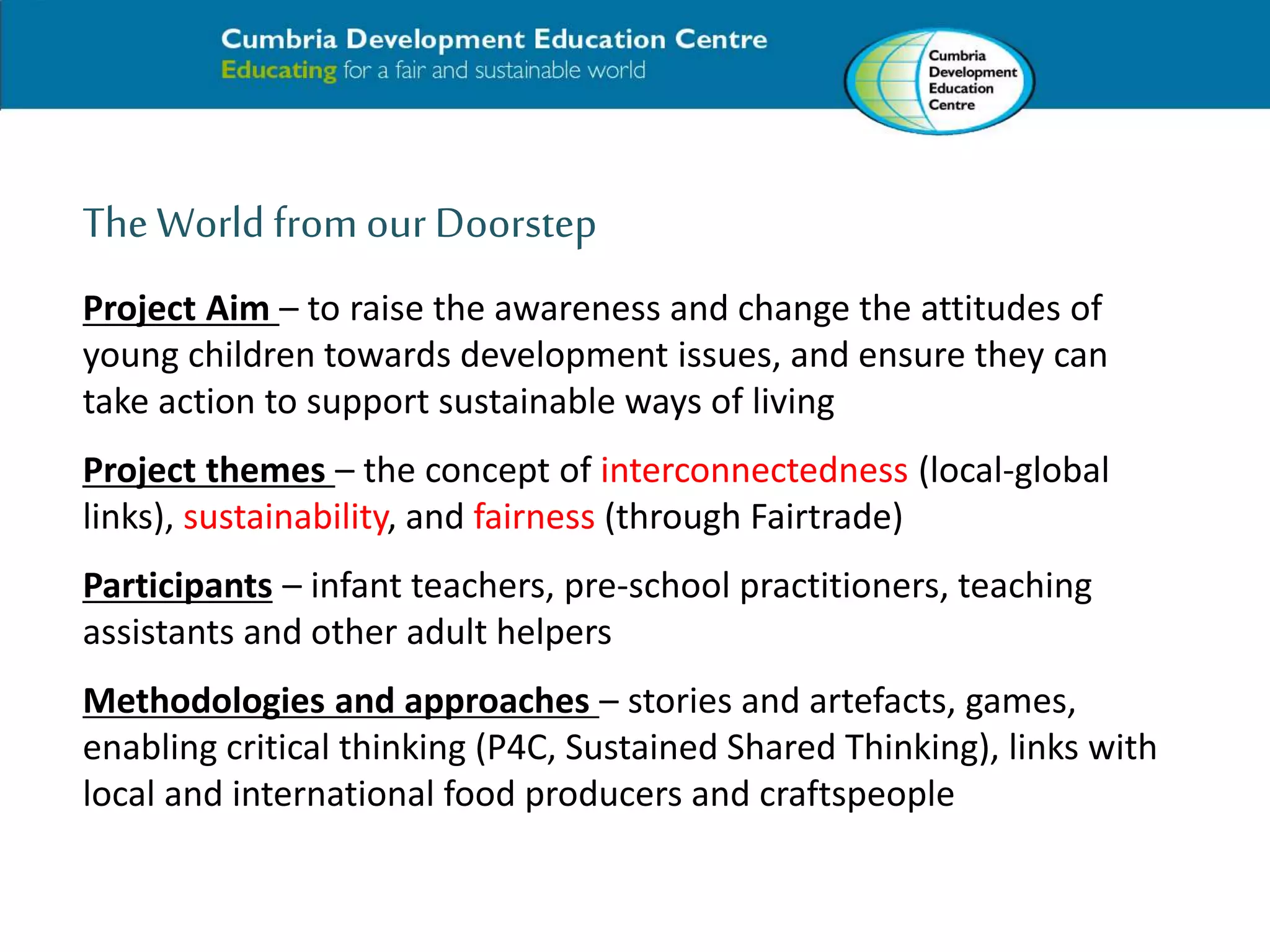 The World from our Doorstep 
Project Aim – to raise the awareness and change the attitudes of 
young children towards development issues, and ensure they can 
take action to support sustainable ways of living 
Project themes – the concept of interconnectedness (local-global 
links), sustainability, and fairness (through Fairtrade) 
Participants – infant teachers, pre-school practitioners, teaching 
assistants and other adult helpers 
Methodologies and approaches – stories and artefacts, games, 
enabling critical thinking (P4C, Sustained Shared Thinking), links with 
local and international food producers and craftspeople 
 