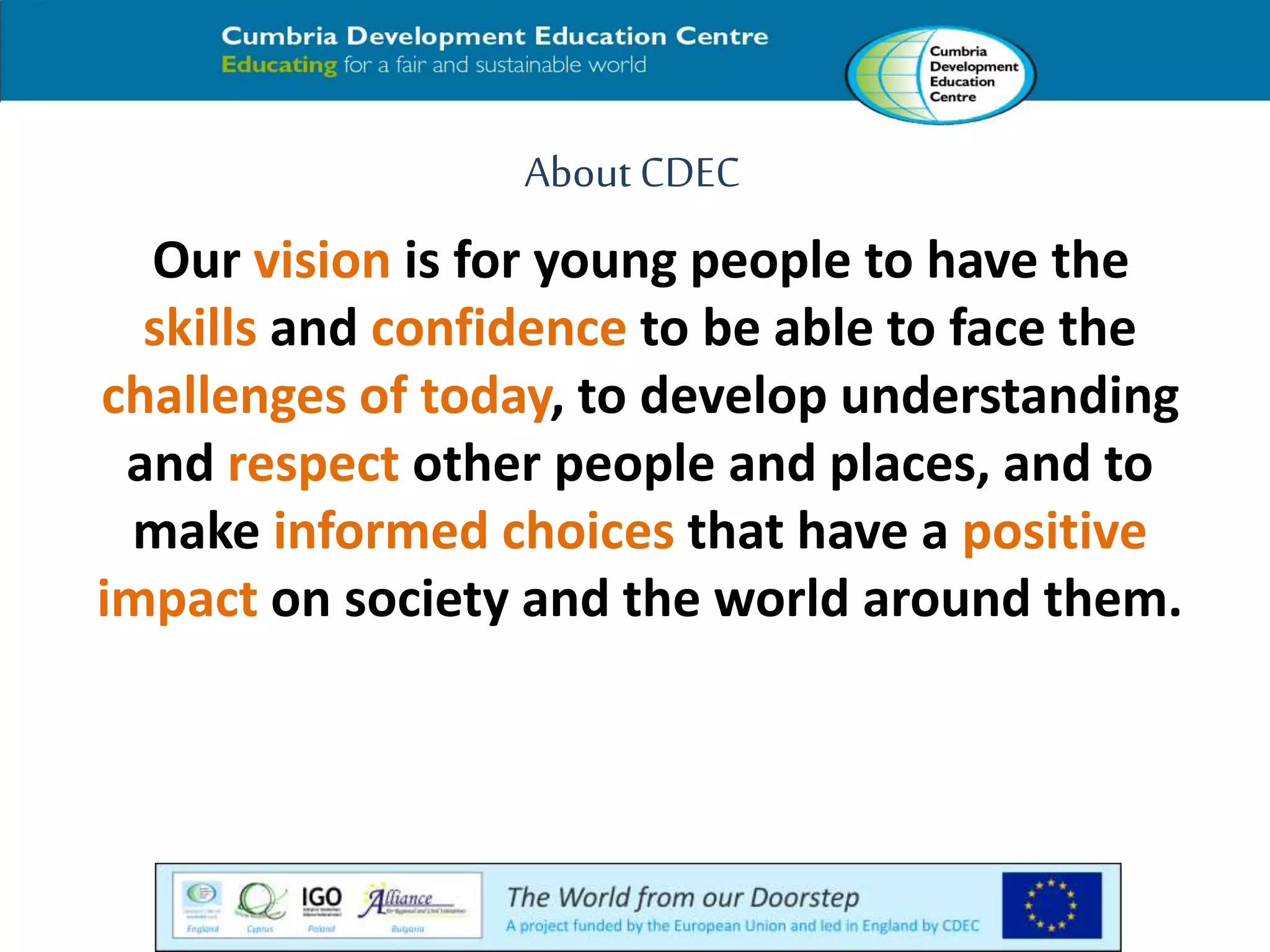 About CDEC 
Our vision is for young people to have the 
skills and confidence to be able to face the 
challenges of today, to develop understanding 
and respect other people and places, and to 
make informed choices that have a positive 
impact on society and the world around them. 
 