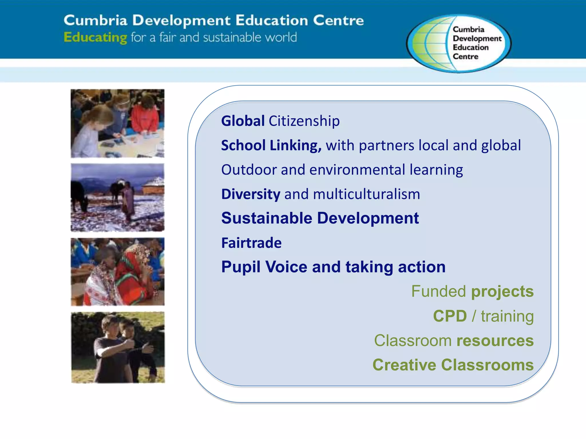 Global Citizenship 
School Linking, with partners local and global 
Outdoor and environmental learning 
Diversity and multiculturalism 
Sustainable Development 
Fairtrade 
Pupil Voice and taking action 
Funded projects 
CPD / training 
Classroom resources 
Creative Classrooms 
 