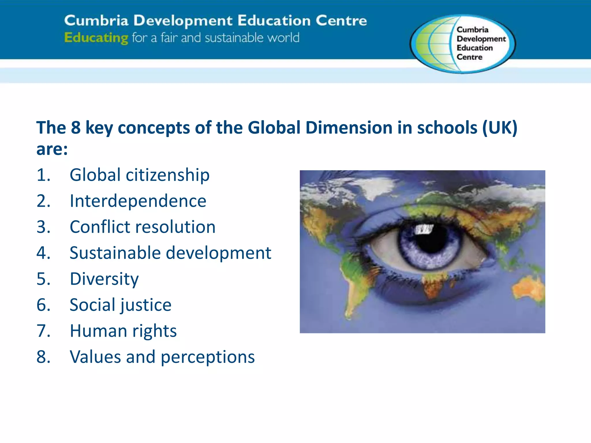 The 8 key concepts of the Global Dimension in schools (UK) 
are: 
1. Global citizenship 
2. Interdependence 
3. Conflict resolution 
4. Sustainable development 
5. Diversity 
6. Social justice 
7. Human rights 
8. Values and perceptions 
 