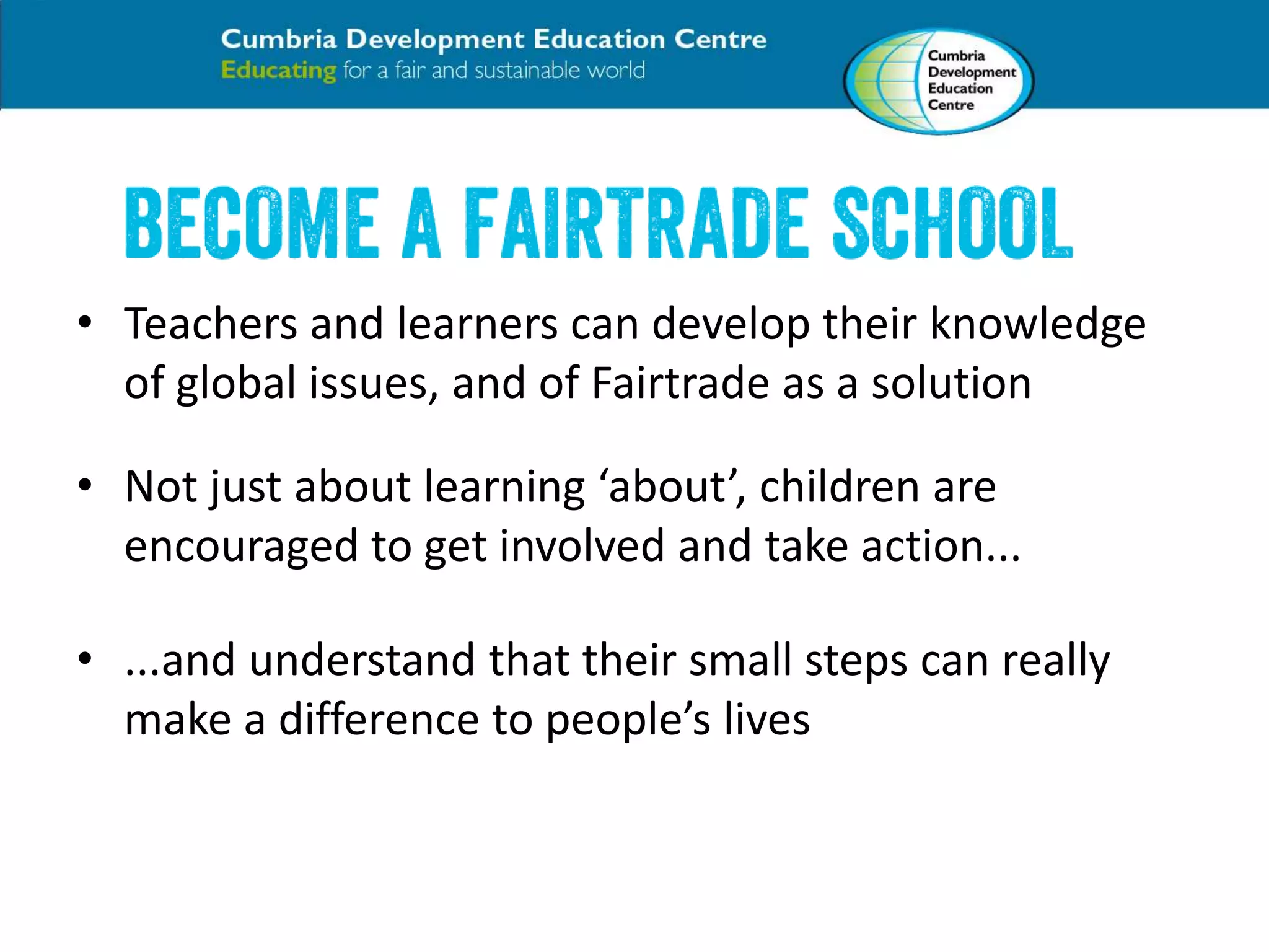 • Teachers and learners can develop their knowledge 
of global issues, and of Fairtrade as a solution 
• Not just about learning ‘about’, children are 
encouraged to get involved and take action... 
• ...and understand that their small steps can really 
make a difference to people’s lives 
 