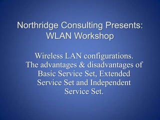 Northridge Consulting Presents: WLAN Workshop  Wireless LAN configurations.   The advantages & disadvantages of Basic Service Set, Extended Service Set and Independent Service Set. 
