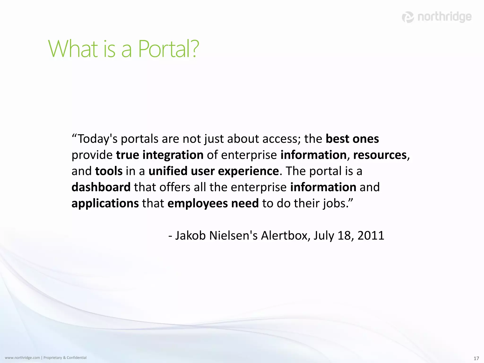 What is a Portal?


                                      “Today's portals are not just about access; the best ones
                                      provide true integration of enterprise information, resources,
                                      and tools in a unified user experience. The portal is a
                                      dashboard that offers all the enterprise information and
                                      applications that employees need to do their jobs.”

                                                       - Jakob Nielsen's Alertbox, July 18, 2011




www.northridge.com | Proprietary & Confidential                                                        17
 