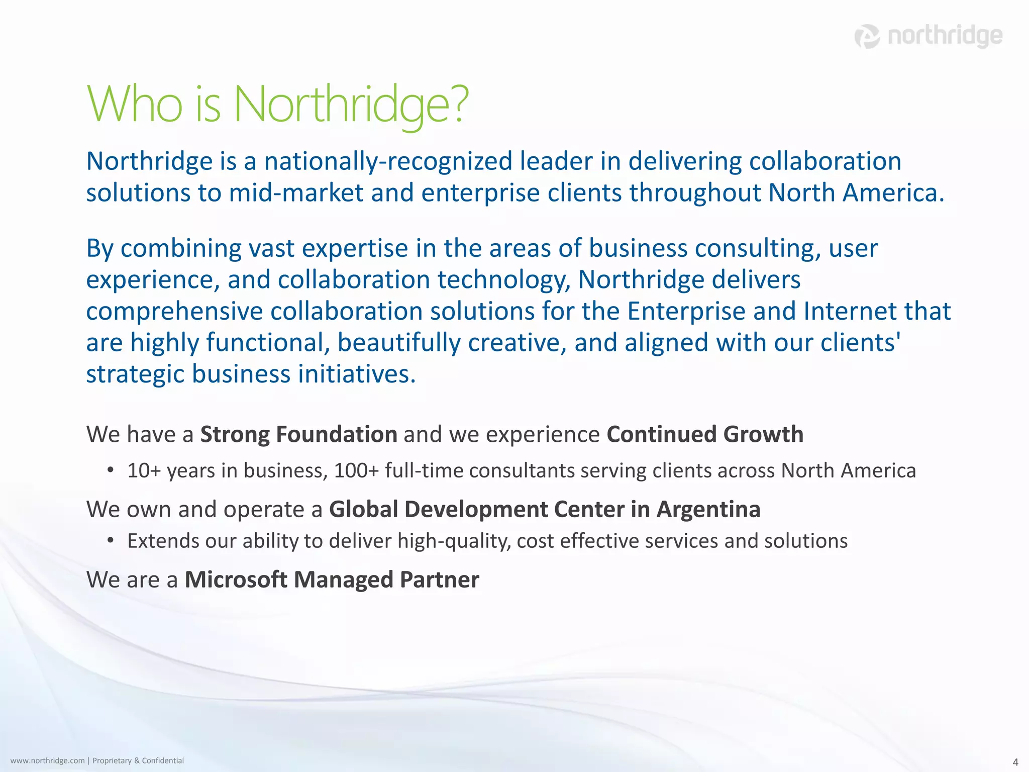 Who is Northridge?
                    Northridge is a nationally-recognized leader in delivering collaboration
                    solutions to mid-market and enterprise clients throughout North America.
                    By combining vast expertise in the areas of business consulting, user
                    experience, and collaboration technology, Northridge delivers
                    comprehensive collaboration solutions for the Enterprise and Internet that
                    are highly functional, beautifully creative, and aligned with our clients'
                    strategic business initiatives.

                    We have a Strong Foundation and we experience Continued Growth
                         • 10+ years in business, 100+ full-time consultants serving clients across North America
                    We own and operate a Global Development Center in Argentina
                         • Extends our ability to deliver high-quality, cost effective services and solutions
                    We are a Microsoft Managed Partner




www.northridge.com | Proprietary & Confidential                                                                     4
 