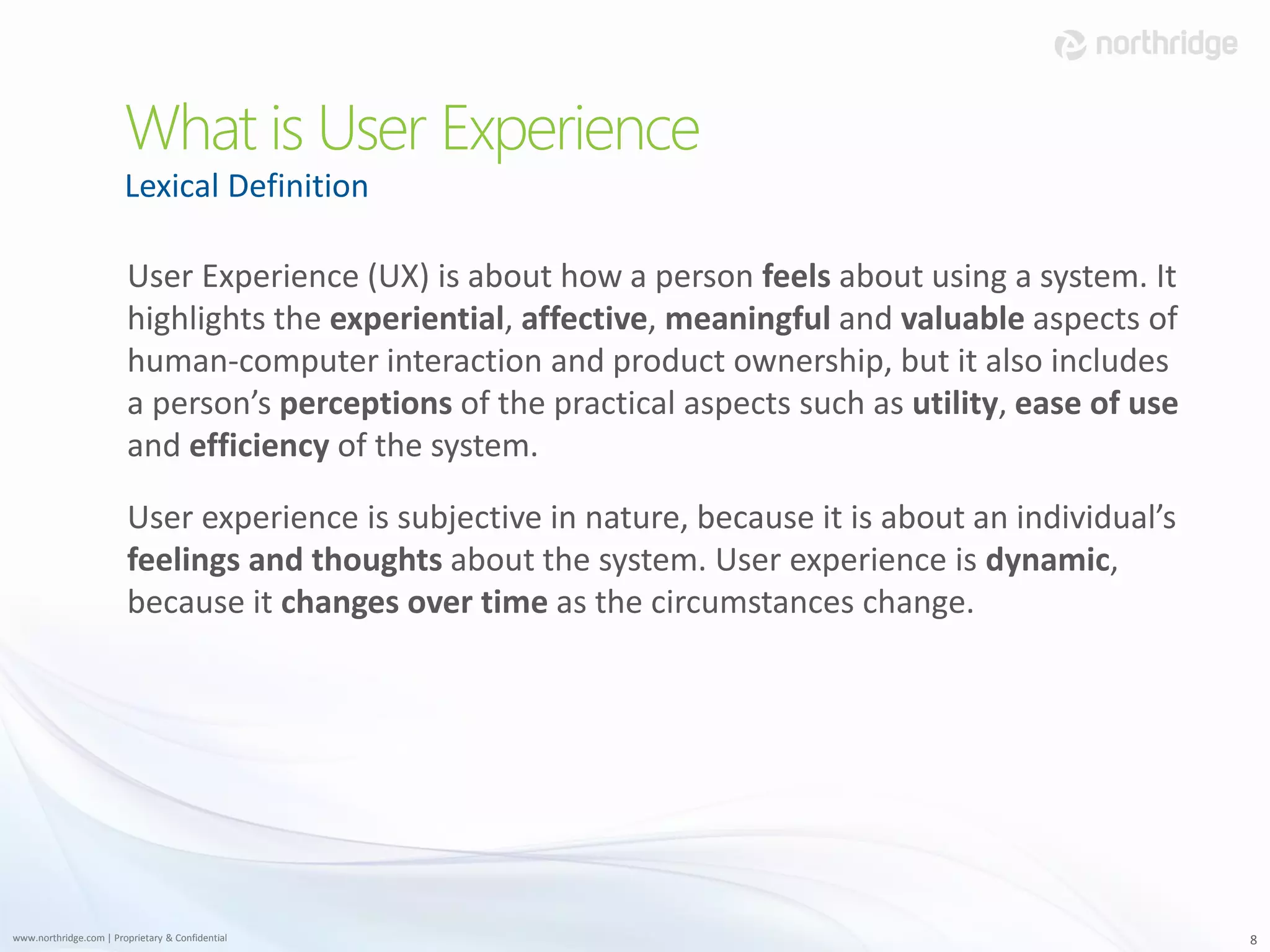 What is User Experience
                        Lexical Definition

                         User Experience (UX) is about how a person feels about using a system. It
                         highlights the experiential, affective, meaningful and valuable aspects of
                         human-computer interaction and product ownership, but it also includes
                         a person’s perceptions of the practical aspects such as utility, ease of use
                         and efficiency of the system.

                         User experience is subjective in nature, because it is about an individual’s
                         feelings and thoughts about the system. User experience is dynamic,
                         because it changes over time as the circumstances change.




www.northridge.com | Proprietary & Confidential                                                         8
 
