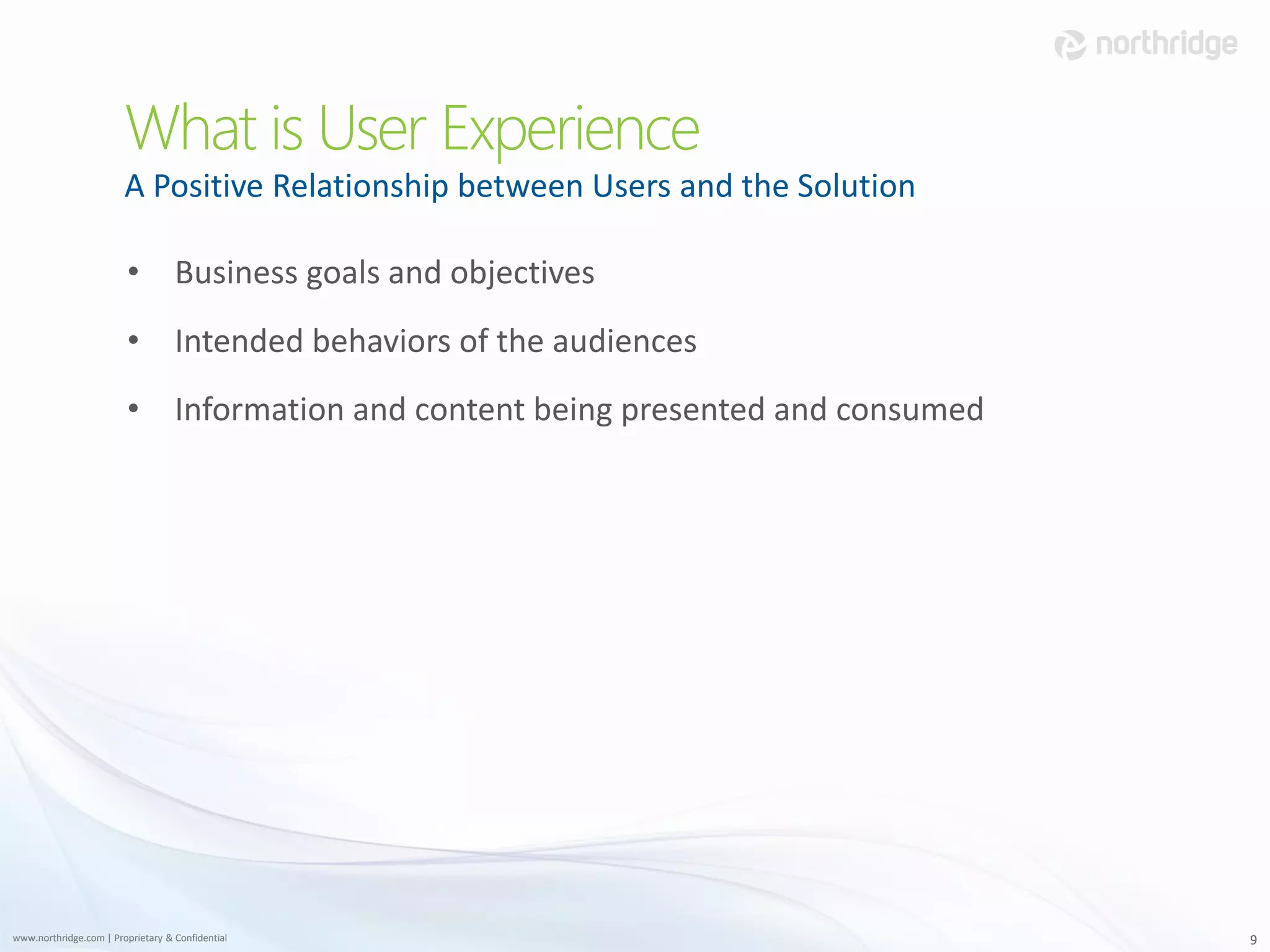 What is User Experience
                        A Positive Relationship between Users and the Solution

                         • Business goals and objectives
                         • Intended behaviors of the audiences
                         • Information and content being presented and consumed




www.northridge.com | Proprietary & Confidential                                   9
 
