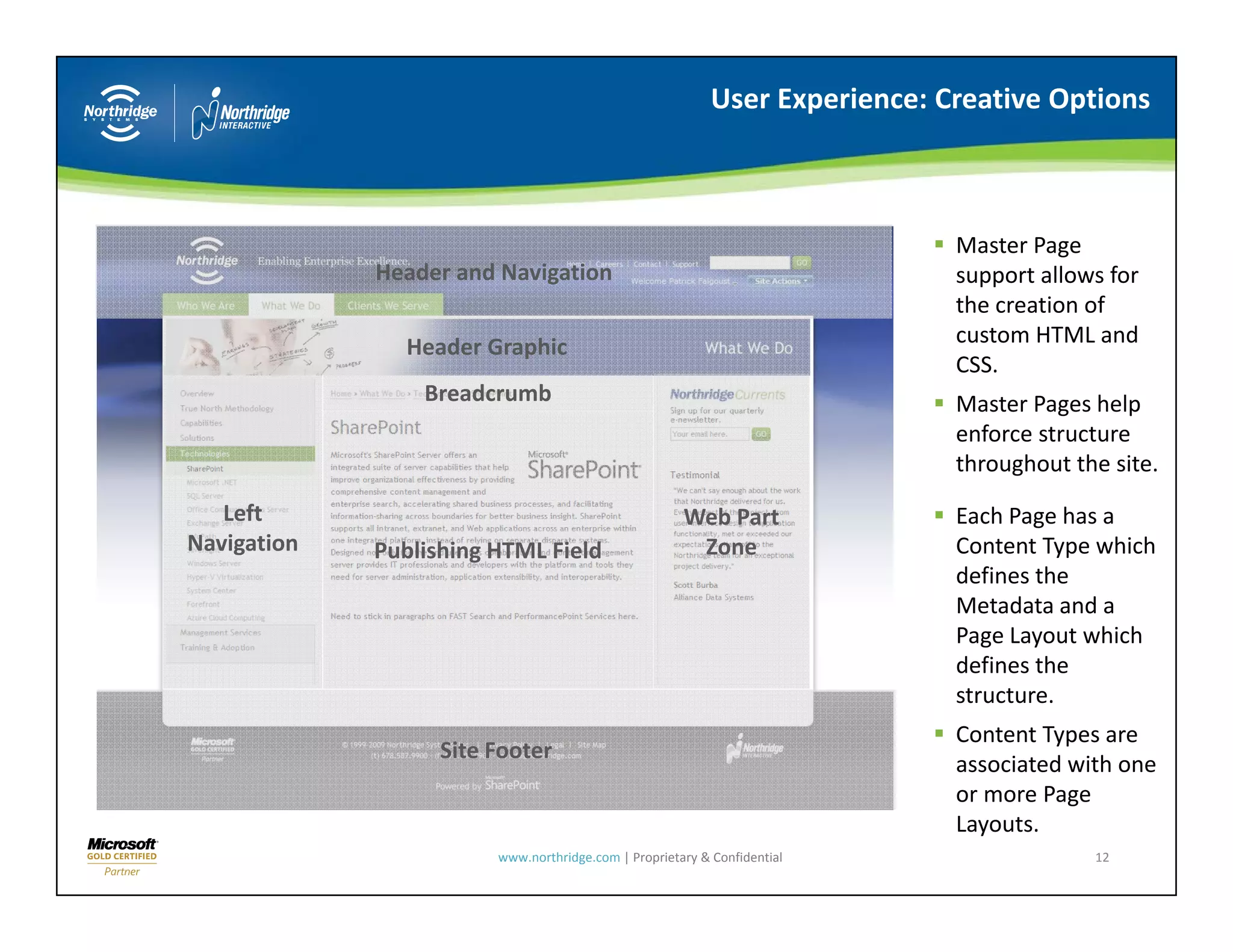 User Experience: Creative Options



                                                                             Master Page 
             Header and Navigation                                           support allows for 
                                                                             the creation of 
                                                                              h            f
               Header Graphic                                                custom HTML and 
                                                                             CSS.
                 Breadcrumb                                                  Master Pages help 
                                                                                       g      p
                                                                             enforce structure 
                                                                             throughout the site.
   Left                                               Web Part               Each Page has a 
Navigation
N i i        Publishing HTML Field                     Zone                  Content Type which 
                                                                             defines the 
                                                                             Metadata and a 
                                                                             Page Layout which 
                                                                             defines the 
                                                                             structure.
                                                                             Content Types are 
                   Site Footer
                                                                             associated with one 
                                                                             or more Page 
                                                                             Layouts.
                        www.northridge.com | Proprietary & Confidential                    12
 