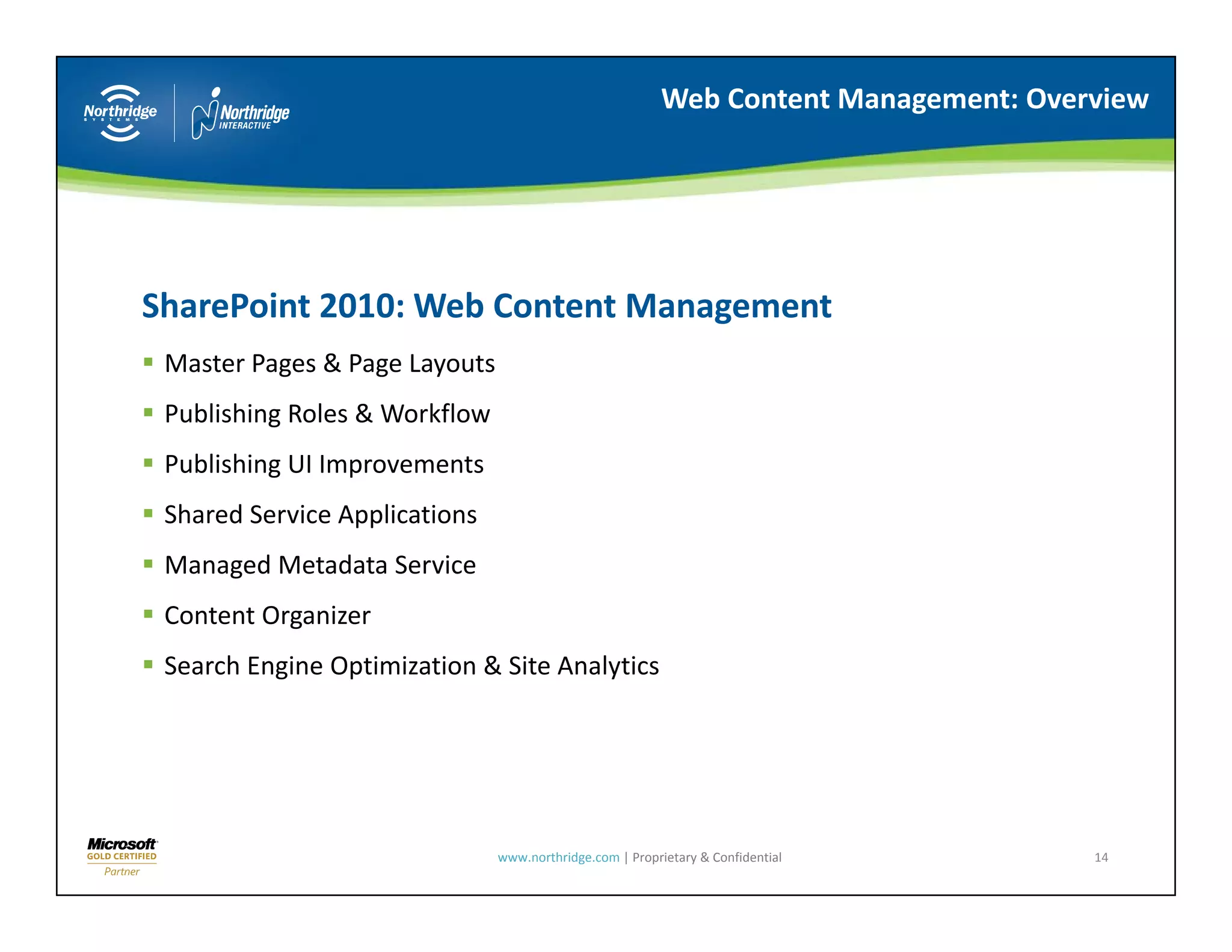 Web Content Management: Overview




SharePoint 2010: Web Content Management
Sh P i t 2010 W b C t t M             t
 Master Pages & Page Layouts
 Publishing Roles & Workflow
 Publishing Roles & Workflow
 Publishing UI Improvements
 Shared Service Applications
 Managed Metadata Service
 Content Organizer
 Search Engine Optimization & Site Analytics
      h                               l




                               www.northridge.com | Proprietary & Confidential       14
 