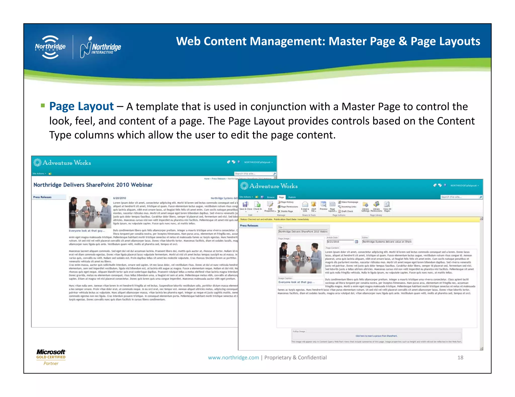 Web Content Management: Master Page & Page Layouts




Page Layout – A template that is used in conjunction with a Master Page to control the 
look, feel, and content of a page. The Page Layout provides controls based on the Content 
look, feel, and content of a page. The Page Layout provides controls based on the Content
Type columns which allow the user to edit the page content.




                                 www.northridge.com | Proprietary & Confidential     18
 