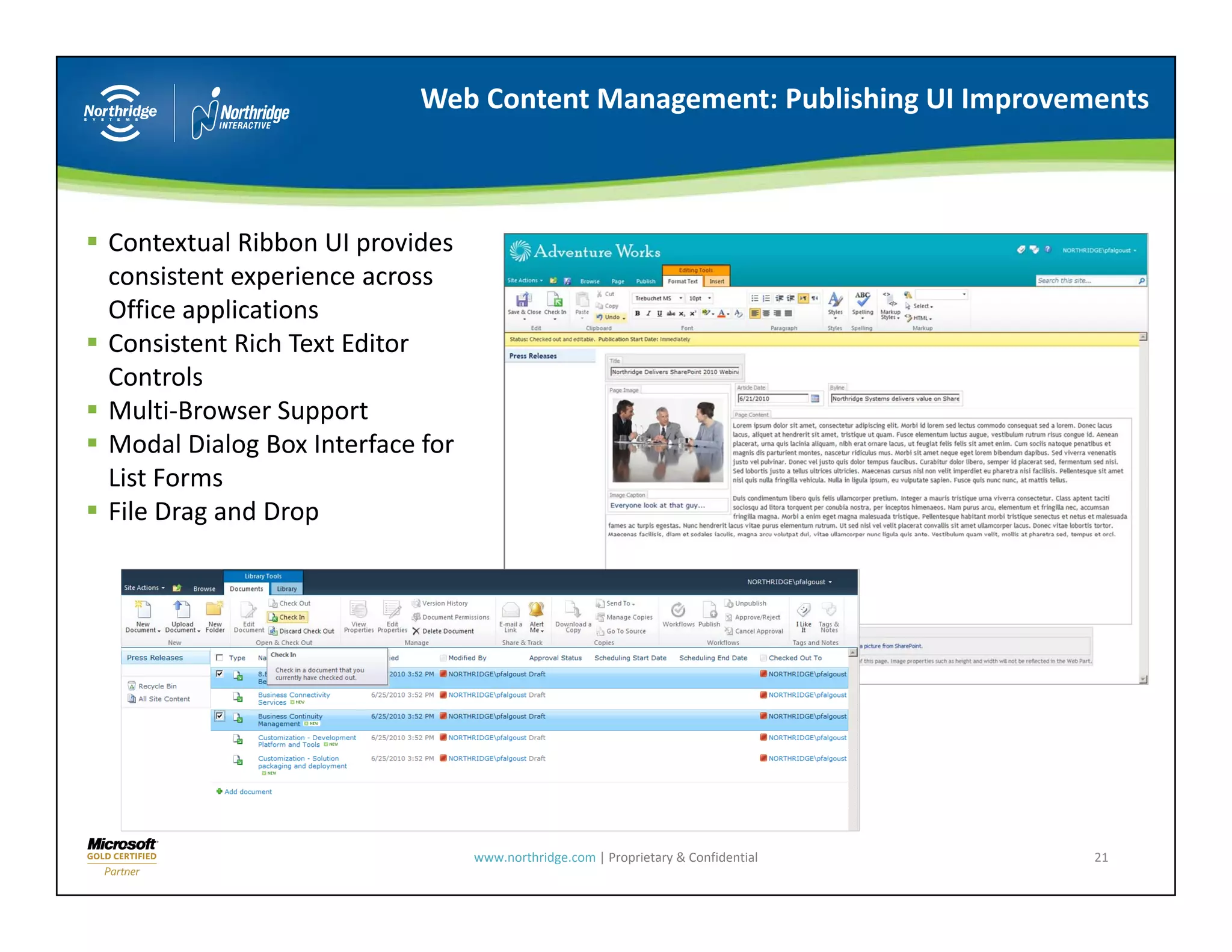 Web Content Management: Publishing UI Improvements



Contextual Ribbon UI provides 
consistent experience across 
Office applications
Consistent Rich Text Editor 
Controls
Multi Browser Support
Multi‐Browser Support
Modal Dialog Box Interface for 
List Forms
File Drag and Drop




                                  www.northridge.com | Proprietary & Confidential   21
 