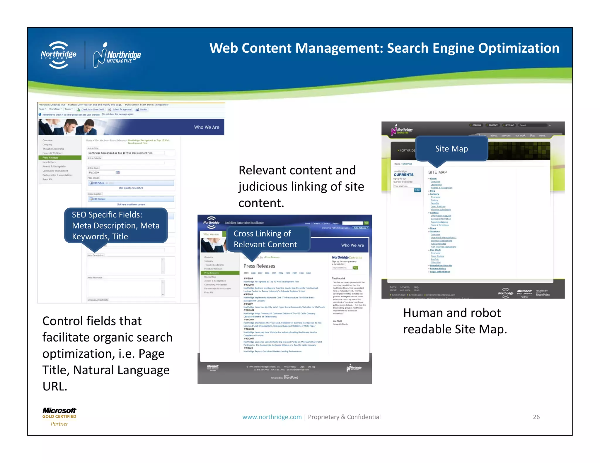 Web Content Management: Search Engine Optimization




                                                                                           Site Map

                                   Relevant content and 
                                   judicious linking of site 
                                   content.
                                   content
     SEO Specific Fields: 
     Meta Description, Meta 
     Keywords, Title              Cross Linking of 
                                  Relevant Content




                                                                                      Human and robot 
Control fields that 
Control fields that
                                                                                      readable Site Map.
facilitate organic search 
optimization, i.e. Page 
Title, Natural Language 
URL.

                                    www.northridge.com | Proprietary & Confidential                        26
 