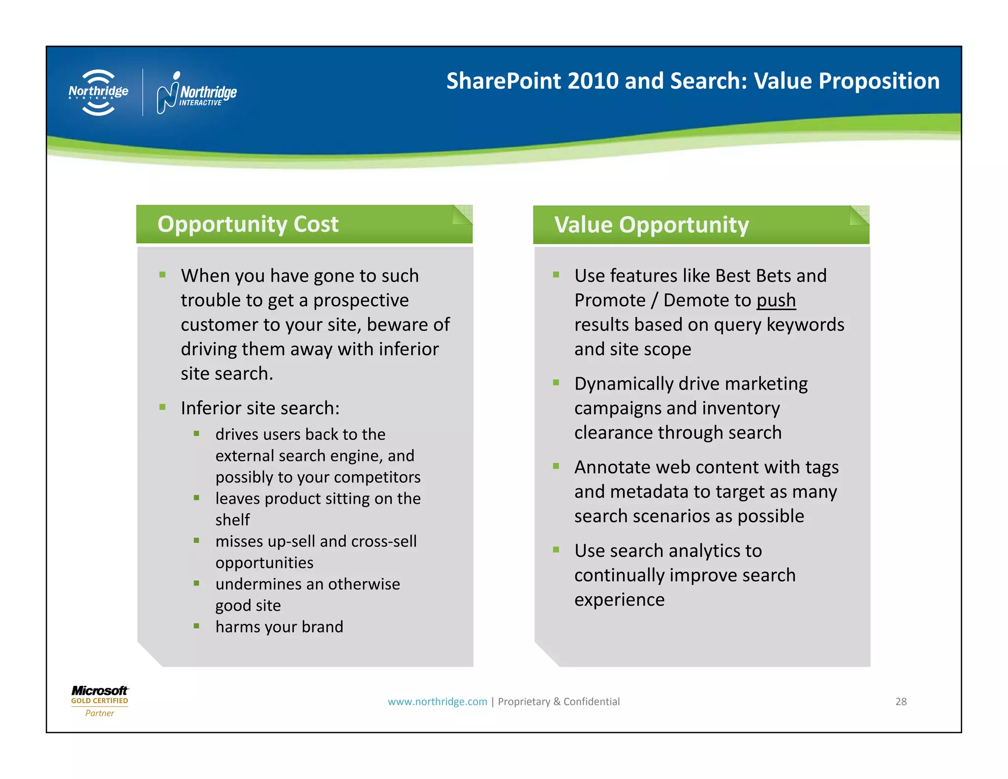 SharePoint 2010 and Search: Value Proposition




Opportunity Cost                                               Value Opportunity
  When you have gone to such                                       Use features like Best Bets and 
  trouble to get a prospective                                     Promote / Demote to push
  customer to your site, beware of                                 results based on query keywords 
  driving them away with inferior                                  and site scope
  site search.                                                     Dynamically drive marketing 
  Inferior site search:                                            campaigns and inventory 
      drives users back to the 
      drives users back to the                                     clearance through search
                                                                   clearance through search
      external search engine, and 
      possibly to your competitors
                                                                   Annotate web content with tags 
      leaves product sitting on the                                and metadata to target as many 
      shelf                                                        search scenarios as possible
      misses up‐sell and cross‐sell 
        i          ll d           ll
                                                                   Use search analytics to 
      opportunities
      undermines an otherwise                                      continually improve search 
      good site                                                    experience
      harms your brand
             y



                              www.northridge.com | Proprietary & Confidential                         28
 