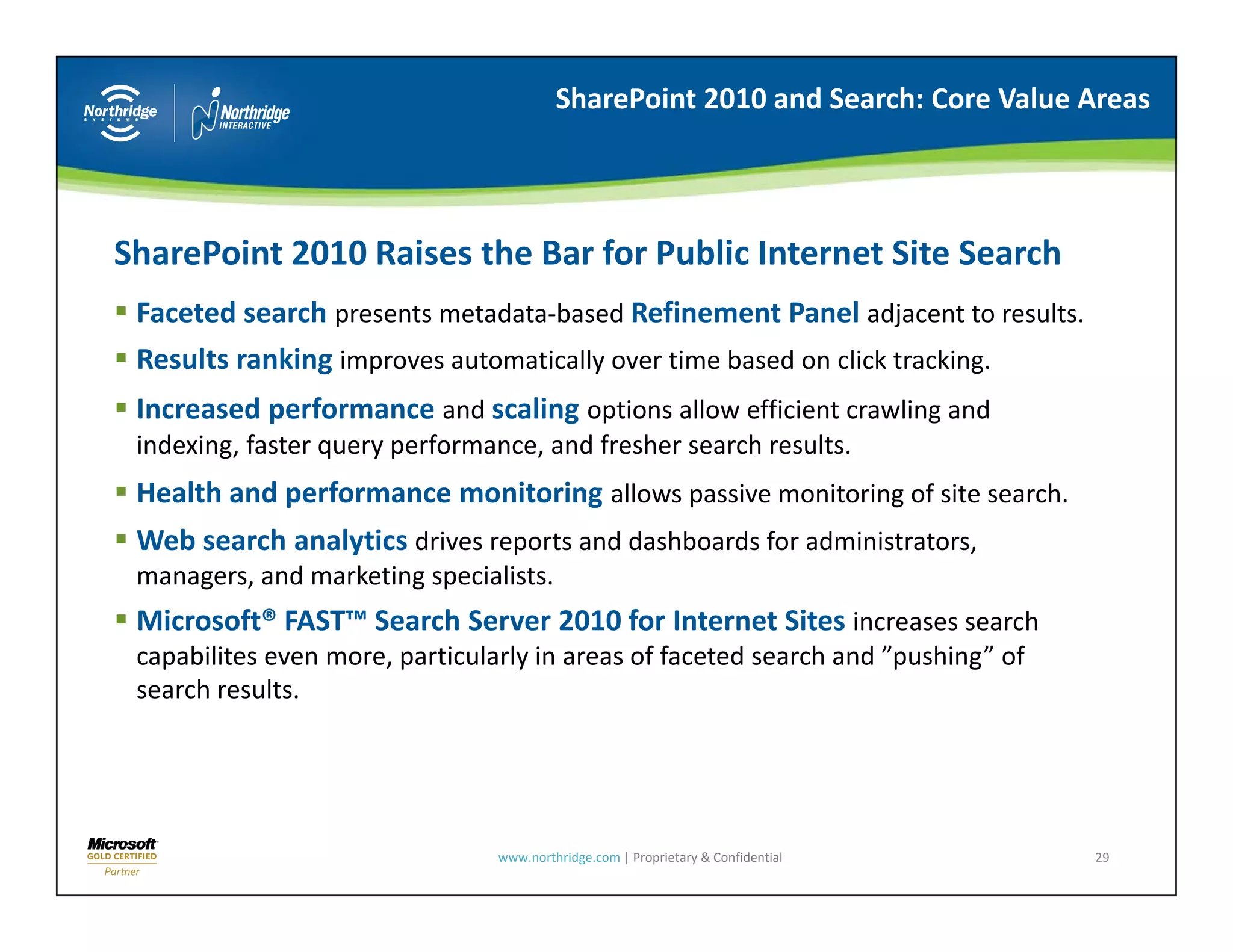 SharePoint 2010 and Search: Core Value Areas




SharePoint 2010 Raises the Bar for Public Internet Site Search 
 Faceted search presents metadata‐based Refinement Panel adjacent to results.
 Results ranking improves automatically over time based on click tracking.
 Increased performance and scaling options allow efficient crawling and
                       and         options allow efficient crawling and 
 indexing, faster query performance, and fresher search results.
 Health and performance monitoring allows passive monitoring of site search.
 Web search analytics drives reports and dashboards for administrators, 
 Web search analytics d i         t    d d hb d f        d i it t
 managers, and marketing specialists.
 Microsoft® FAST™ Search Server 2010 for Internet Sites increases search 
 capabilites even more, particularly in areas of faceted search and  pushing of
 capabilites even more particularly in areas of faceted search and ”pushing” of 
 search results.




                                www.northridge.com | Proprietary & Confidential    29
 
