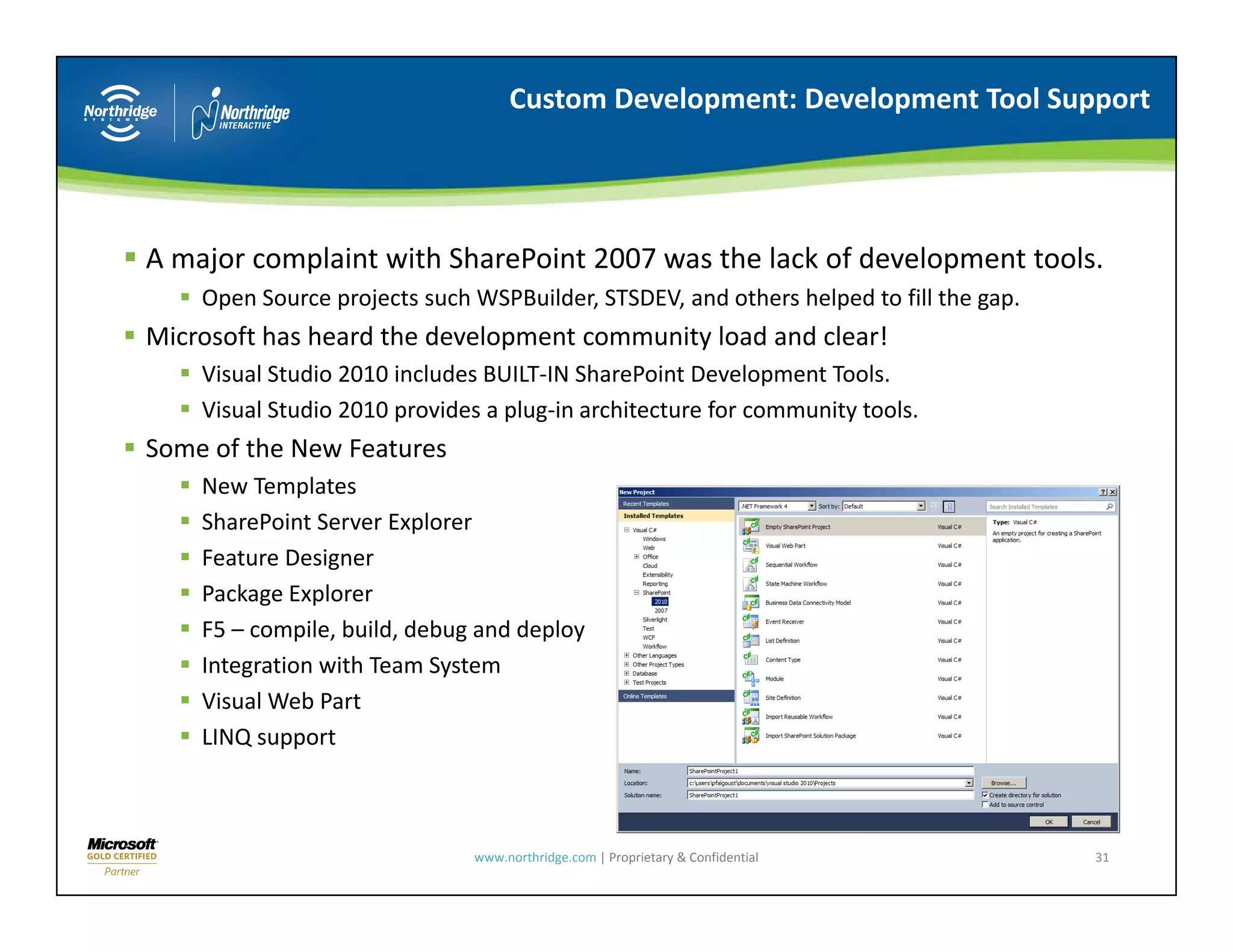 Custom Development: Development Tool Support




A major complaint with SharePoint 2007 was the lack of development tools.
    Open Source projects such WSPBuilder, STSDEV, and others helped to fill the gap.
    Open Source projects such WSPBuilder STSDEV and others helped to fill the gap
Microsoft has heard the development community load and clear!
    Visual Studio 2010 includes BUILT‐IN SharePoint Development Tools.
    Visual Studio 2010 provides a plug in architecture for community tools.
    Visual Studio 2010 provides a plug‐in architecture for community tools.
Some of the New Features
    New Templates
    SharePoint Server Explorer
    Feature Designer
    Package Explorer
    F5 – compile, build, debug and deploy
    Integration with Team System
    Visual Web Part
    LINQ support



                              www.northridge.com | Proprietary & Confidential          31
 