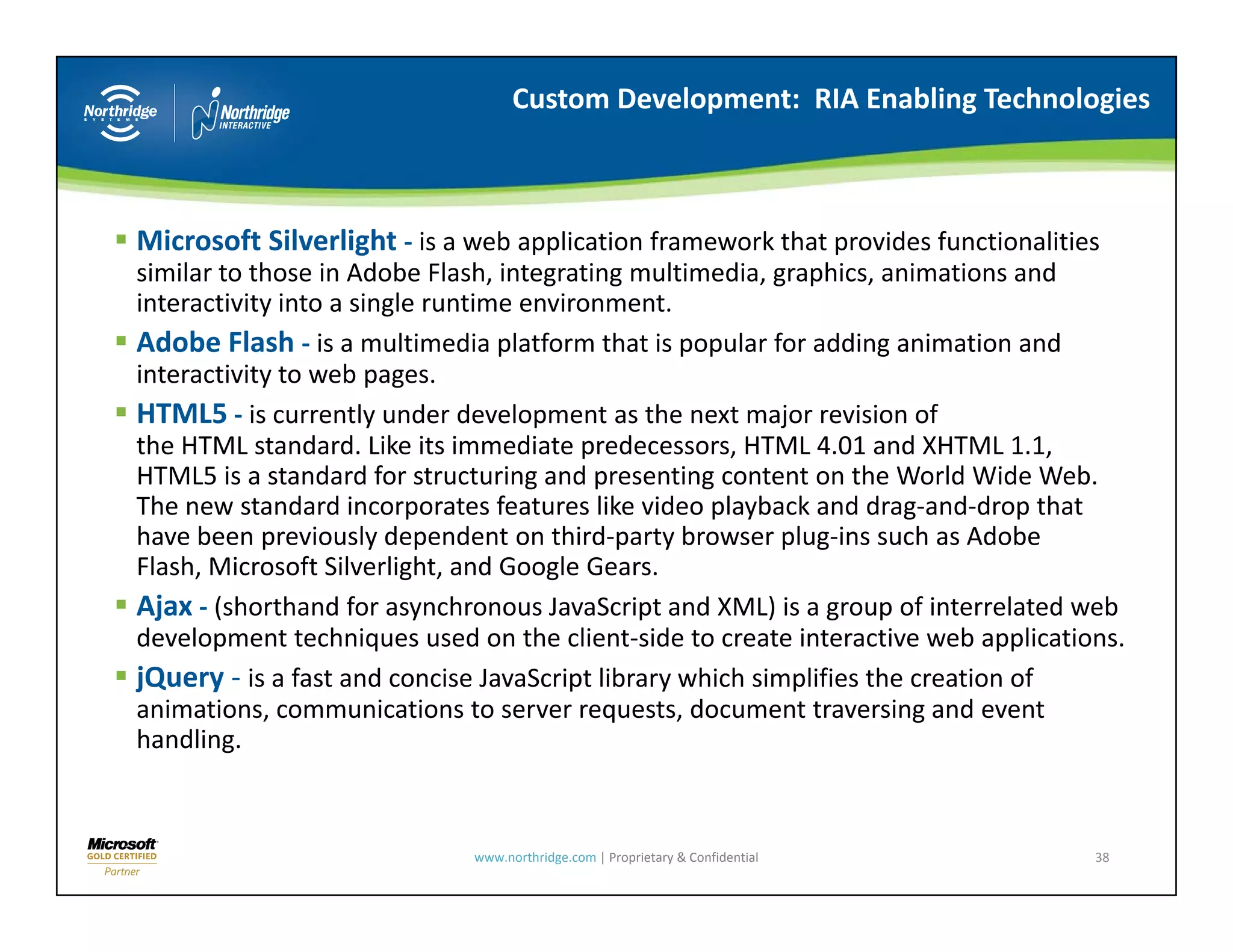 Custom Development:  RIA Enabling Technologies



Microsoft Silverlight ‐ is a web application framework that provides functionalities 
similar to those in Adobe Flash, integrating multimedia, graphics, animations and 
interactivity into a single runtime environment.
i t    ti it i t      i l      ti      i        t
Adobe Flash ‐ is a multimedia platform that is popular for adding animation and 
interactivity to web pages.
HTML5 ‐ is currently under development as the next major revision of
           is currently under development as the next major revision of 
the HTML standard. Like its immediate predecessors, HTML 4.01 and XHTML 1.1, 
HTML5 is a standard for structuring and presenting content on the World Wide Web. 
The new standard incorporates features like video playback and drag‐and‐drop that 
have been previously dependent on third‐party browser plug‐ins such as Adobe 
have been previously dependent on third party browser plug ins such as Adobe
Flash, Microsoft Silverlight, and Google Gears.
Ajax ‐ (shorthand for asynchronous JavaScript and XML) is a group of interrelated web 
development techniques used on the client‐side to create interactive web applications.
jQuery ‐ is a fast and concise JavaScript library which simplifies the creation of 
animations, communications to server requests, document traversing and event 
handling.



                             www.northridge.com | Proprietary & Confidential        38
 